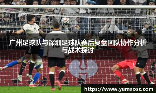 广州足球队与深圳足球队赛后复盘团队协作分析与战术探讨