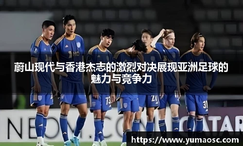 蔚山现代与香港杰志的激烈对决展现亚洲足球的魅力与竞争力